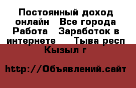 Постоянный доход онлайн - Все города Работа » Заработок в интернете   . Тыва респ.,Кызыл г.